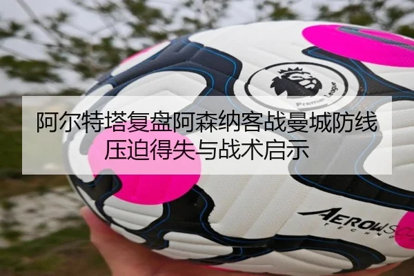 阿尔特塔复盘阿森纳客战曼城防线压迫得失与战术启示
